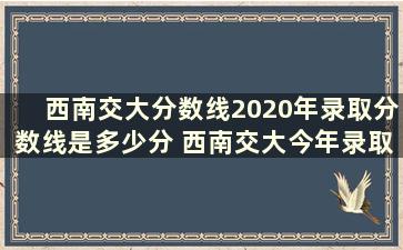 西南交大分数线2020年录取分数线是多少分 西南交大今年录取分数线多少